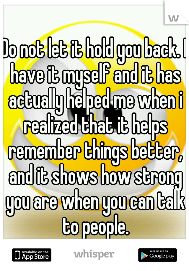 Do not let it hold you back. I have it myself and it has actually helped me when i realized that it helps remember things better, and it shows how strong you are when you can talk to people.