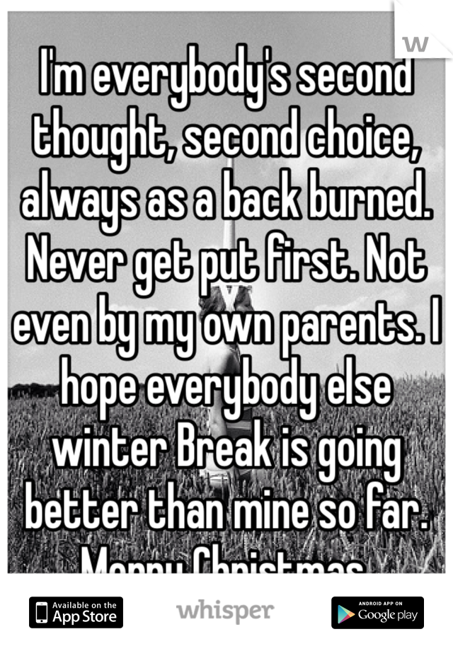 I'm everybody's second thought, second choice, always as a back burned. Never get put first. Not even by my own parents. I hope everybody else winter Break is going better than mine so far. Merry Christmas.