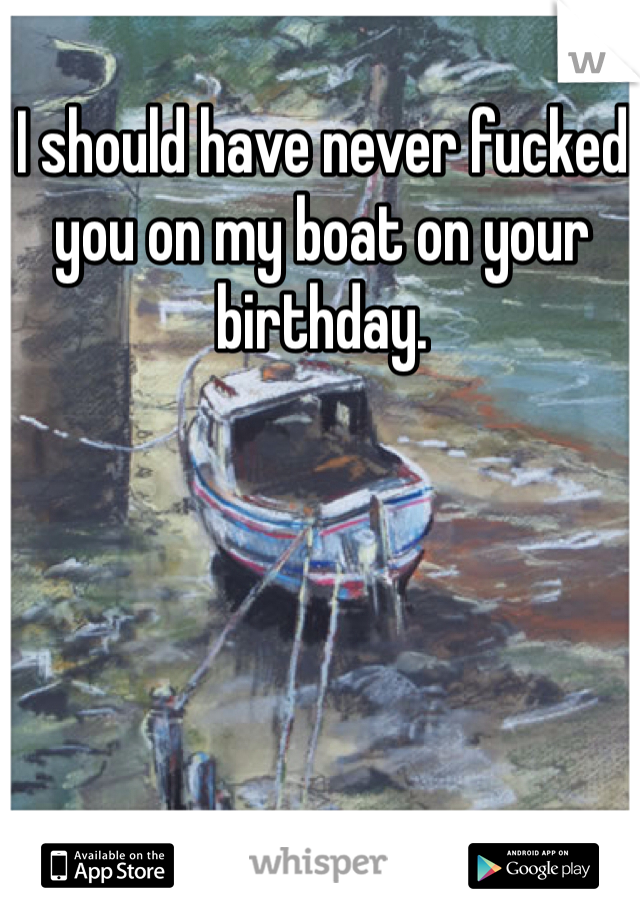 I should have never fucked you on my boat on your birthday. 