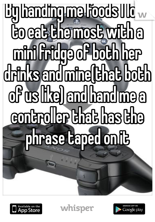 By handing me foods I love to eat the most with a mini fridge of both her drinks and mine(that both of us like) and hand me a controller that has the phrase taped on it