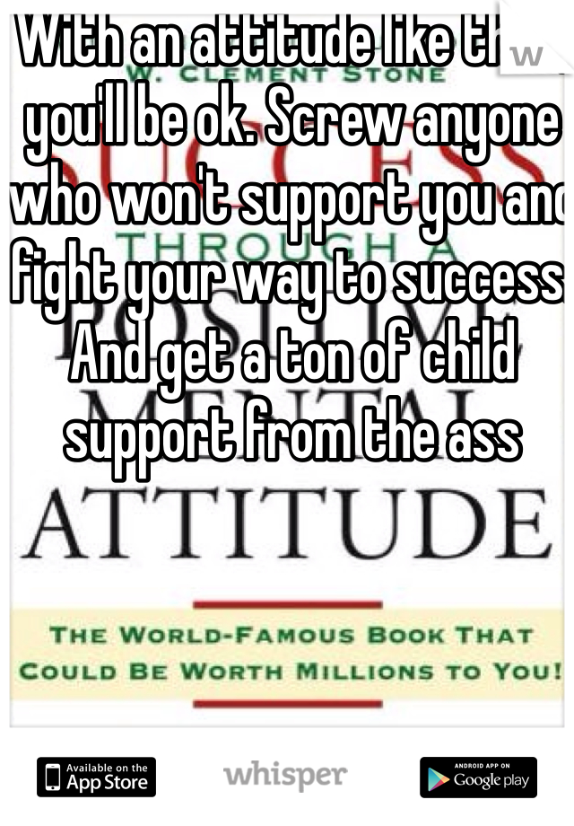 With an attitude like that, you'll be ok. Screw anyone who won't support you and fight your way to success. And get a ton of child support from the ass