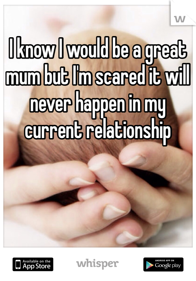 I know I would be a great mum but I'm scared it will never happen in my current relationship 