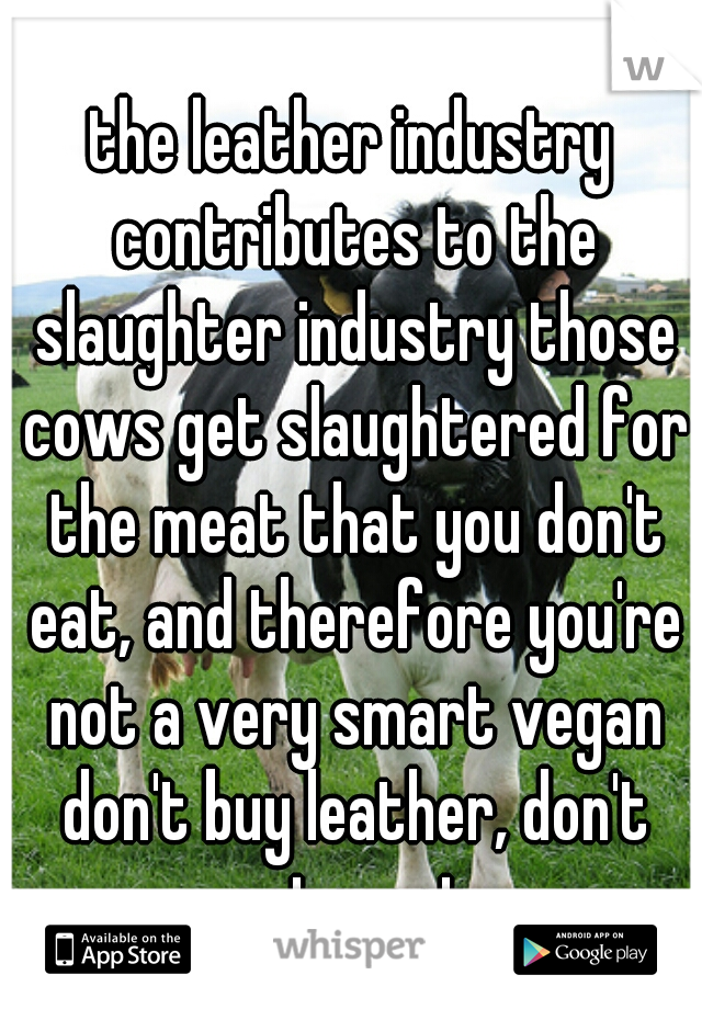 the leather industry contributes to the slaughter industry those cows get slaughtered for the meat that you don't eat, and therefore you're not a very smart vegan don't buy leather, don't eat meat.