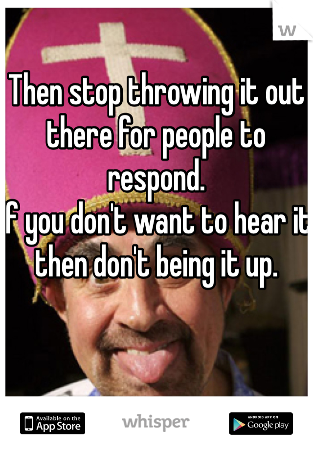 Then stop throwing it out there for people to respond. 
If you don't want to hear it then don't being it up. 