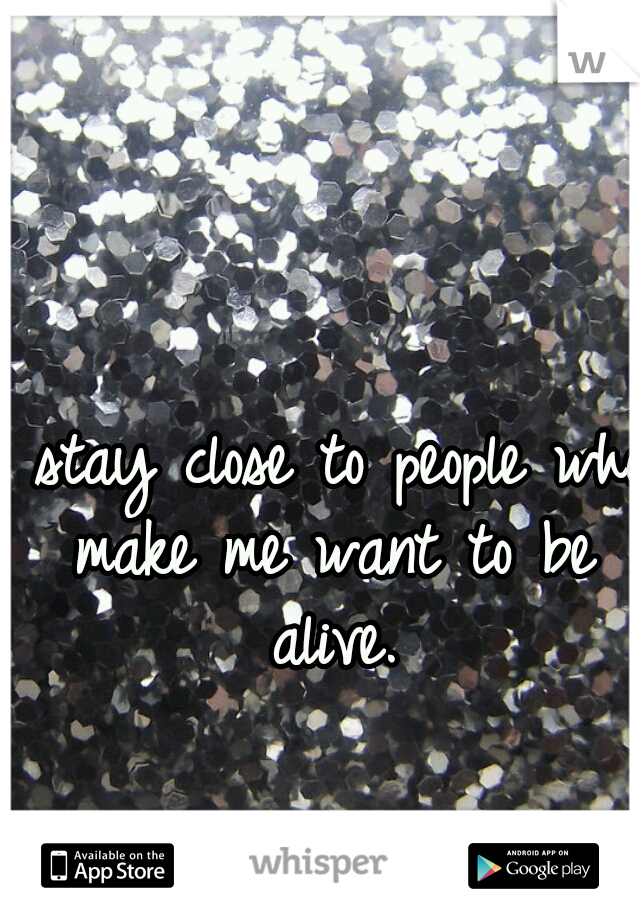 I stay close to people who make me want to be alive.