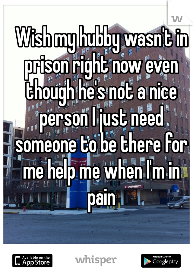 Wish my hubby wasn't in prison right now even though he's not a nice person I just need someone to be there for me help me when I'm in pain 