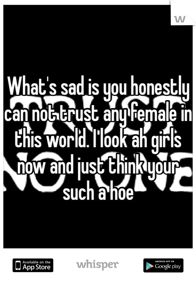 What's sad is you honestly can not trust any female in this world. I look ah girls now and just think your such a hoe 
