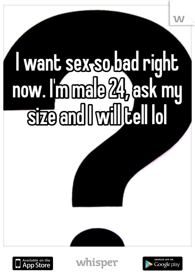 I want sex so bad right now. I'm male 24, ask my size and I will tell lol