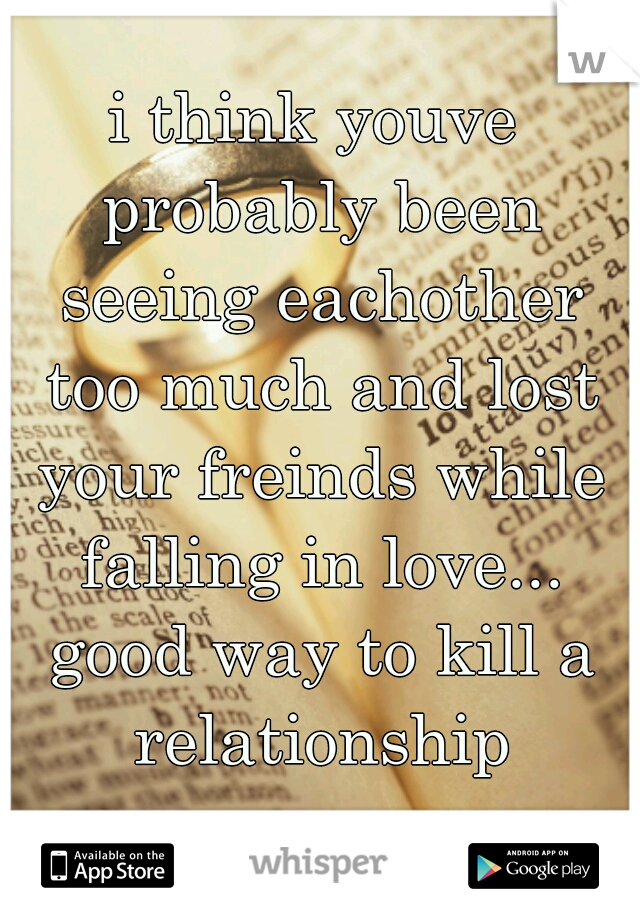 i think youve probably been seeing eachother too much and lost your freinds while falling in love... good way to kill a relationship