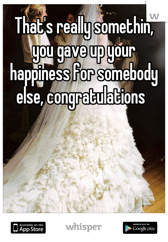 That's really somethin, you gave up your happiness for somebody else, congratulations  