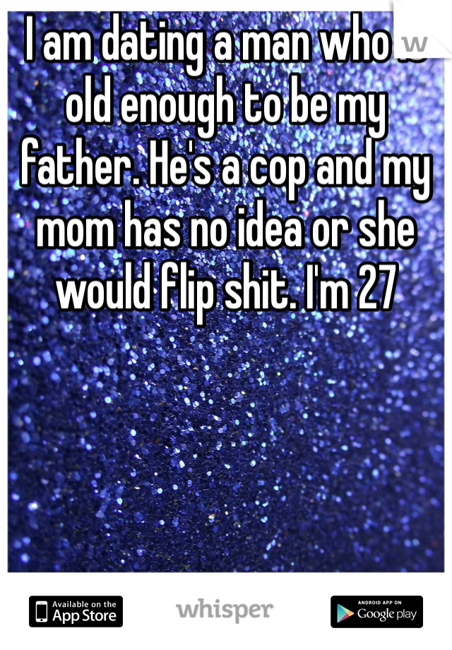 I am dating a man who is old enough to be my father. He's a cop and my mom has no idea or she would flip shit. I'm 27