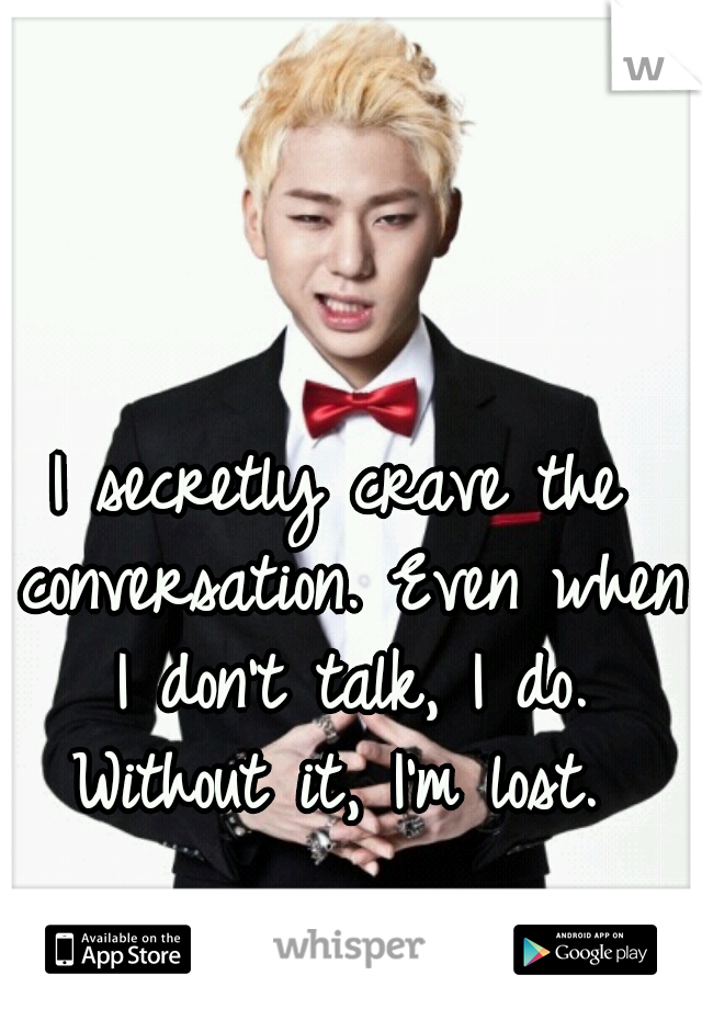 I secretly crave the conversation. Even when I don't talk, I do. Without it, I'm lost. 