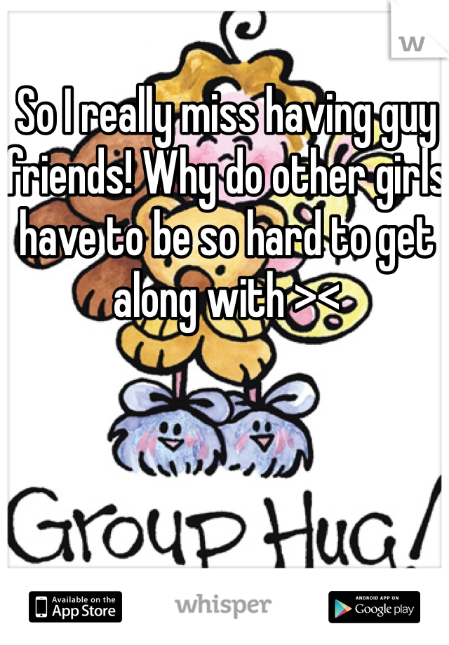 So I really miss having guy friends! Why do other girls have to be so hard to get along with ><