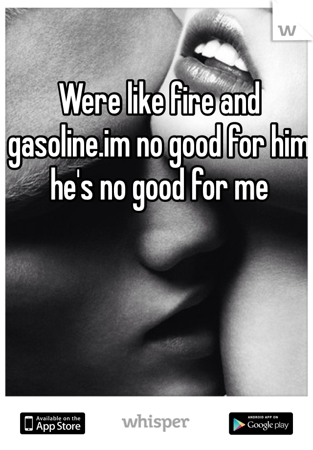 Were like fire and gasoline.im no good for him he's no good for me