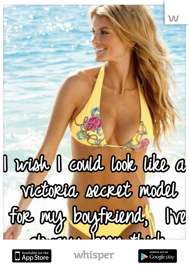 I wish I could look like a victoria secret model for my boyfriend,  I've always been thick.