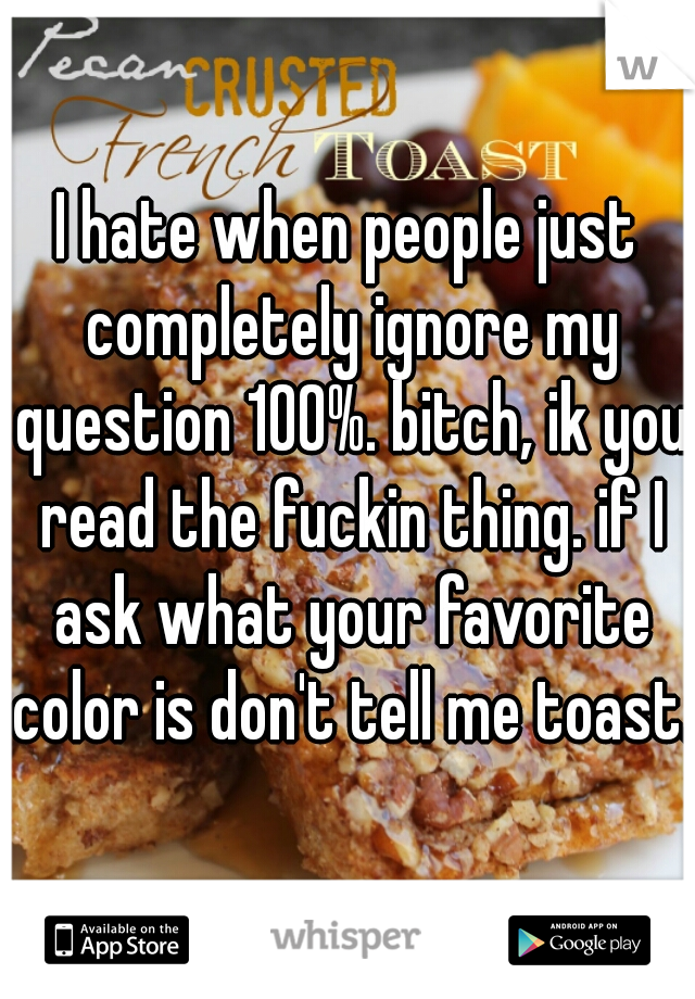 I hate when people just completely ignore my question 100%. bitch, ik you read the fuckin thing. if I ask what your favorite color is don't tell me toast.