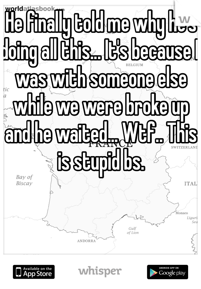 He finally told me why he's doing all this... It's because I was with someone else while we were broke up and he waited... Wtf.. This is stupid bs. 