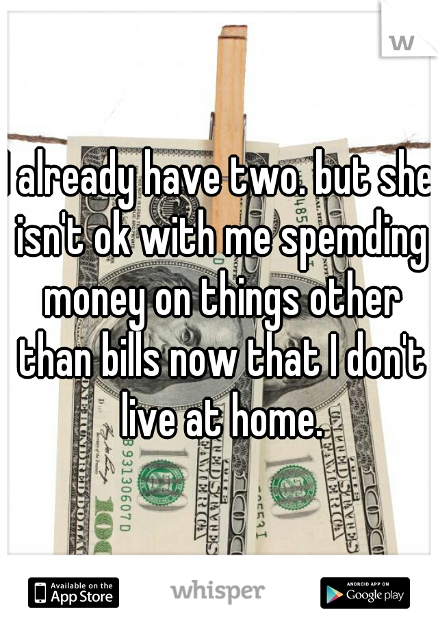 I already have two. but she isn't ok with me spemding money on things other than bills now that I don't live at home.