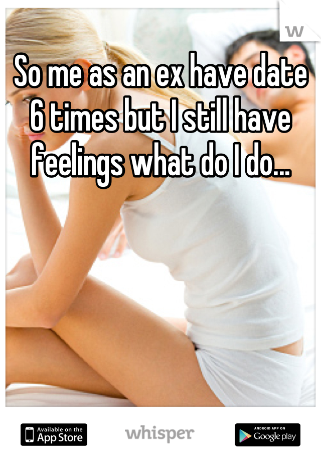 So me as an ex have date 6 times but I still have feelings what do I do...
