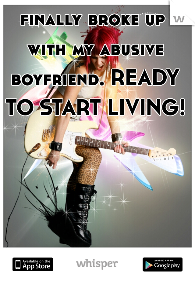 finally broke up with my abusive boyfriend. READY TO START LIVING!