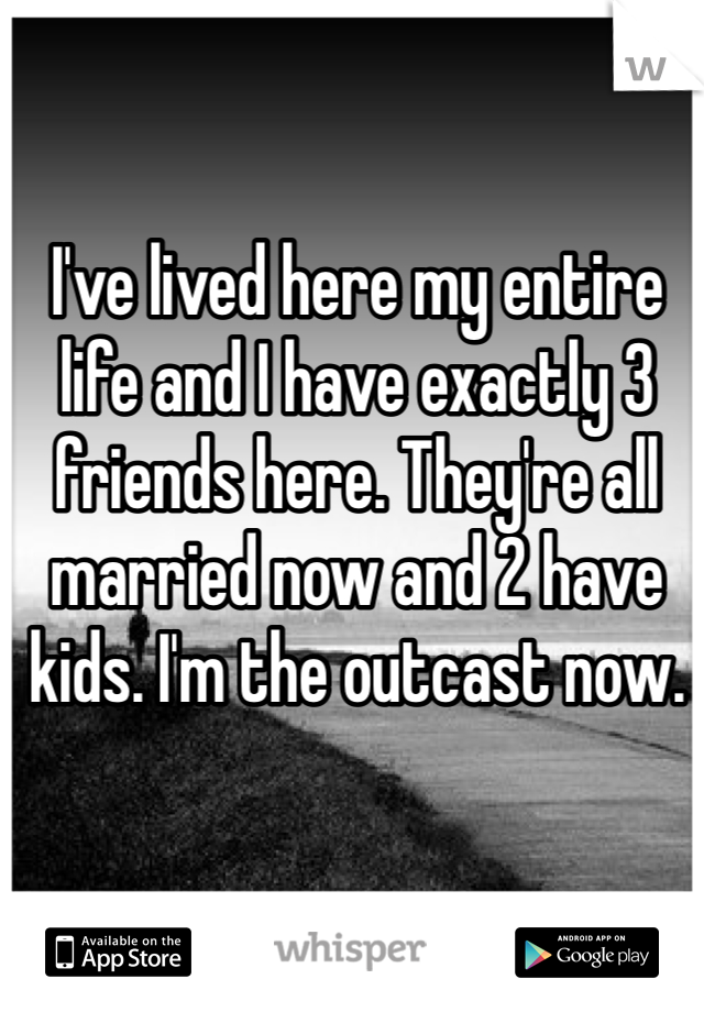 I've lived here my entire life and I have exactly 3 friends here. They're all married now and 2 have kids. I'm the outcast now. 