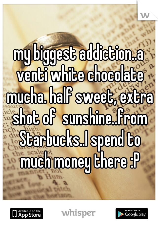 my biggest addiction..a venti white chocolate mucha. half sweet, extra shot of  sunshine..from Starbucks..I spend to much money there :P