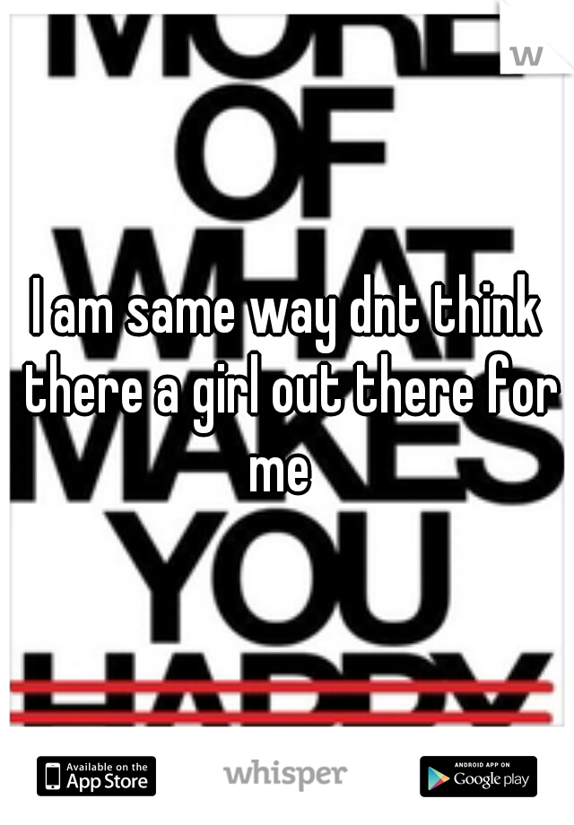 I am same way dnt think there a girl out there for me  