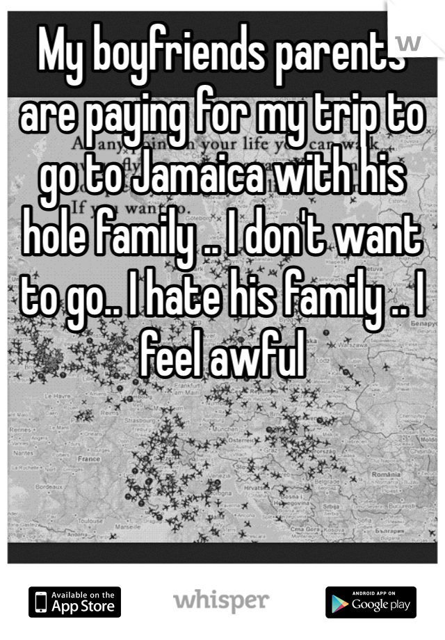 My boyfriends parents are paying for my trip to go to Jamaica with his hole family .. I don't want to go.. I hate his family .. I feel awful 
