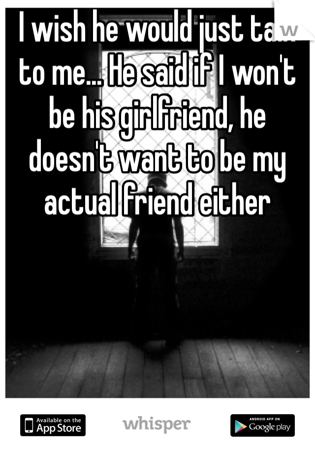 I wish he would just talk to me... He said if I won't be his girlfriend, he doesn't want to be my actual friend either 