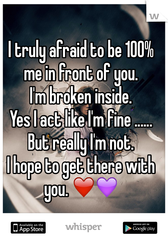 I truly afraid to be 100% me in front of you. 
I'm broken inside. 
Yes I act like I'm fine ...... 
But really I'm not. 
I hope to get there with you. ❤️💜