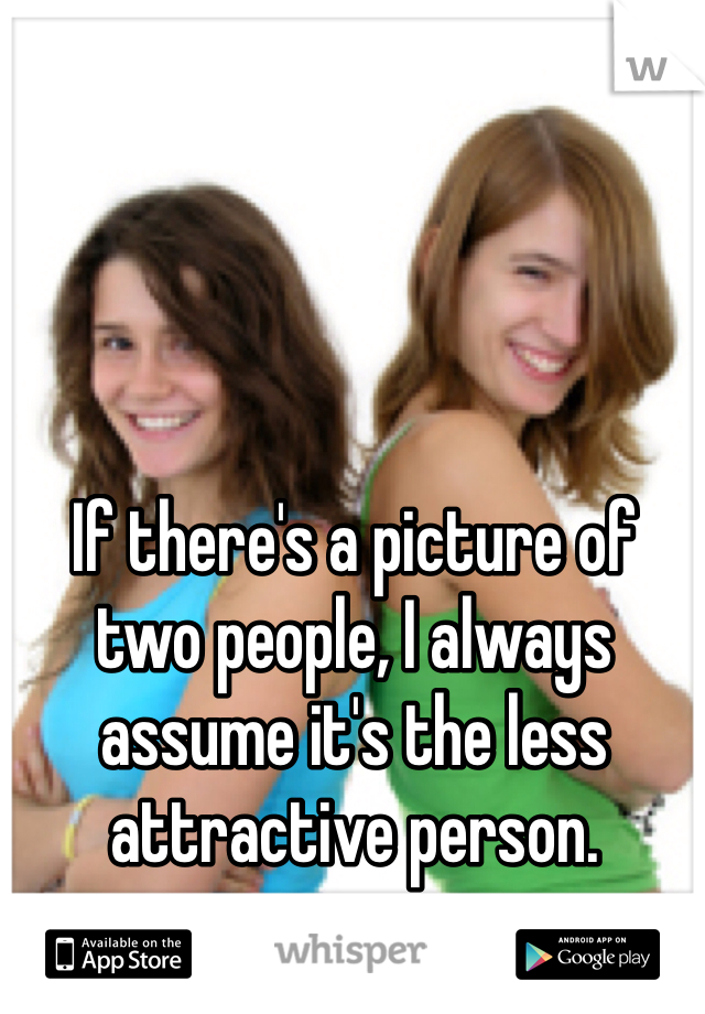 If there's a picture of two people, I always assume it's the less attractive person.