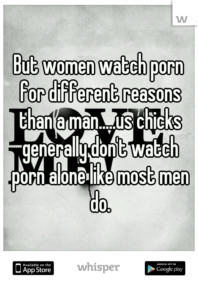But women watch porn for different reasons than a man.....us chicks generally don't watch porn alone like most men do.