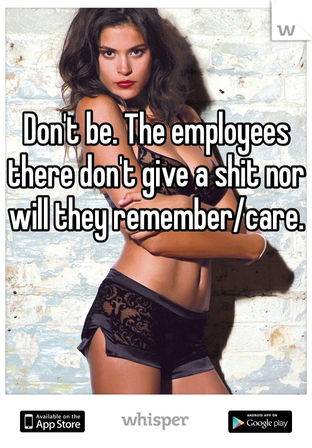 Don't be. The employees there don't give a shit nor will they remember/care. 