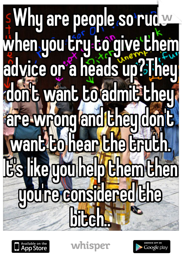 Why are people so rude when you try to give them advice or a heads up?They don't want to admit they are wrong and they don't want to hear the truth. It's like you help them then you're considered the bitch..