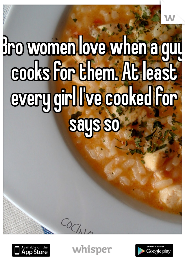 Bro women love when a guy cooks for them. At least every girl I've cooked for says so
