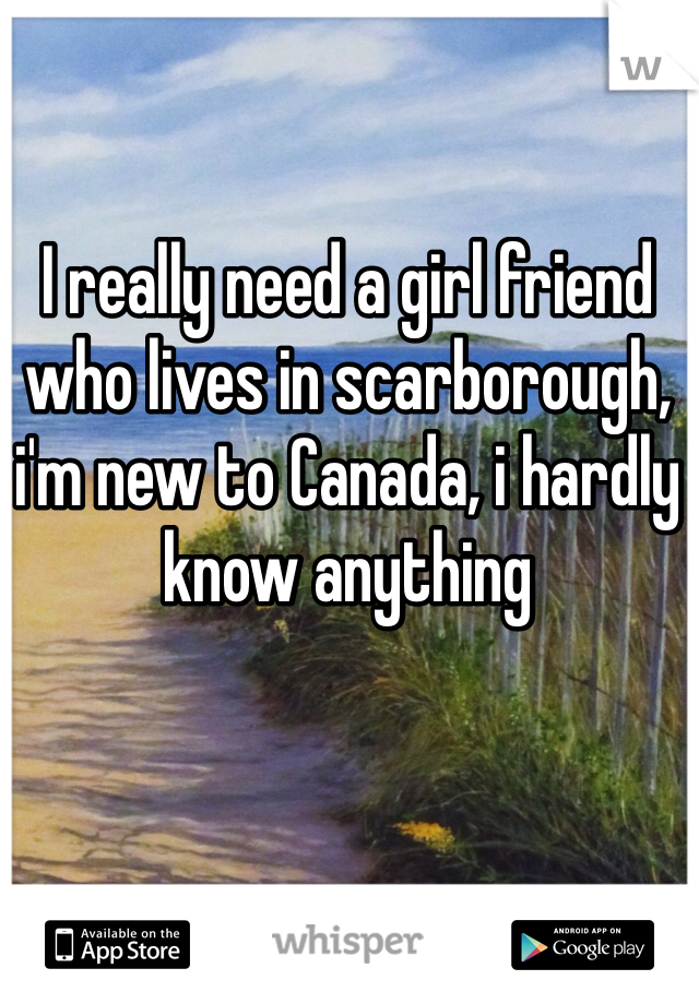 I really need a girl friend who lives in scarborough, i'm new to Canada, i hardly know anything
