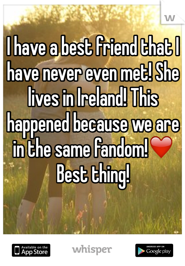 I have a best friend that I have never even met! She lives in Ireland! This happened because we are in the same fandom!❤️ Best thing! 