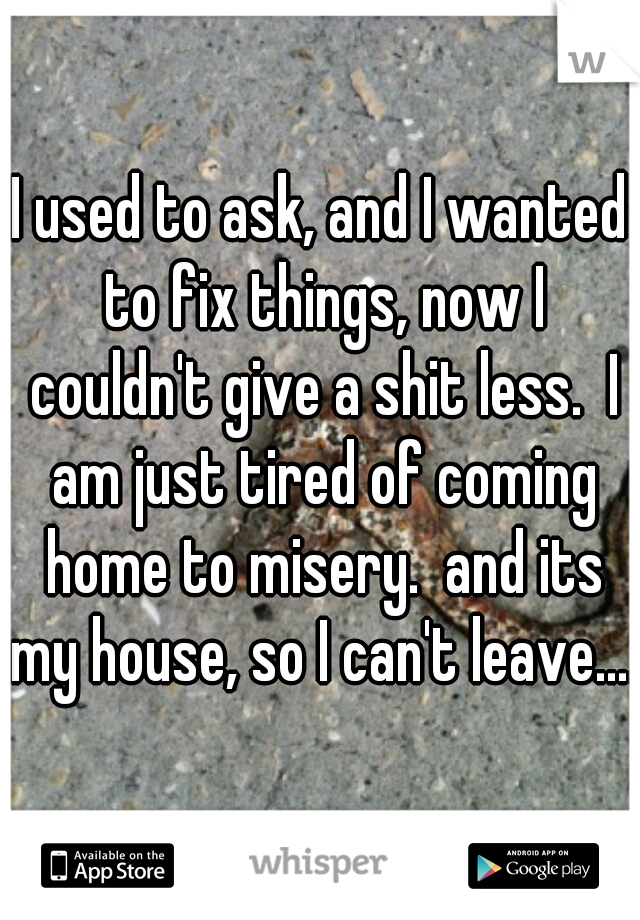 I used to ask, and I wanted to fix things, now I couldn't give a shit less.  I am just tired of coming home to misery.  and its my house, so I can't leave....