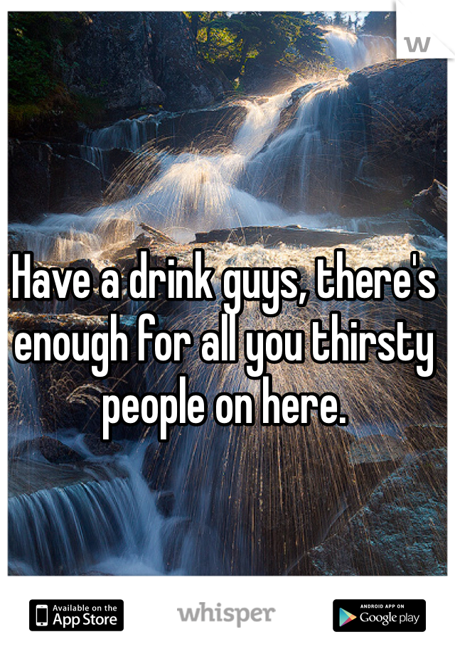 Have a drink guys, there's enough for all you thirsty people on here. 