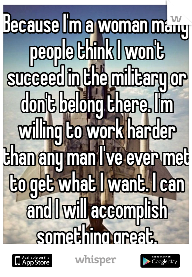 Because I'm a woman many people think I won't succeed in the military or don't belong there. I'm willing to work harder than any man I've ever met to get what I want. I can and I will accomplish something great.
