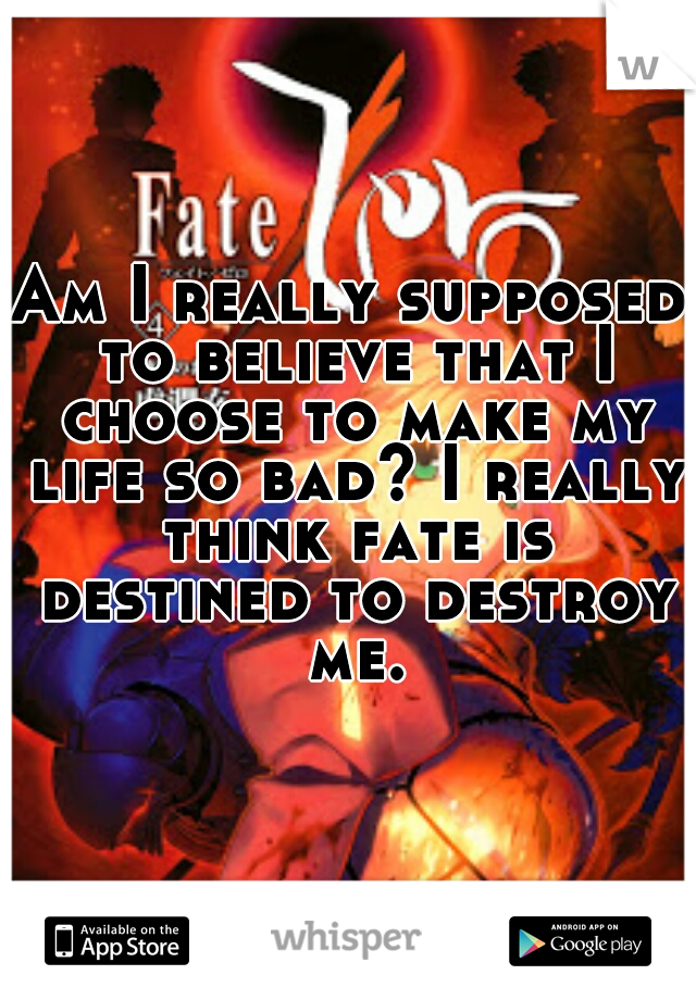 Am I really supposed to believe that I choose to make my life so bad? I really think fate is destined to destroy me.