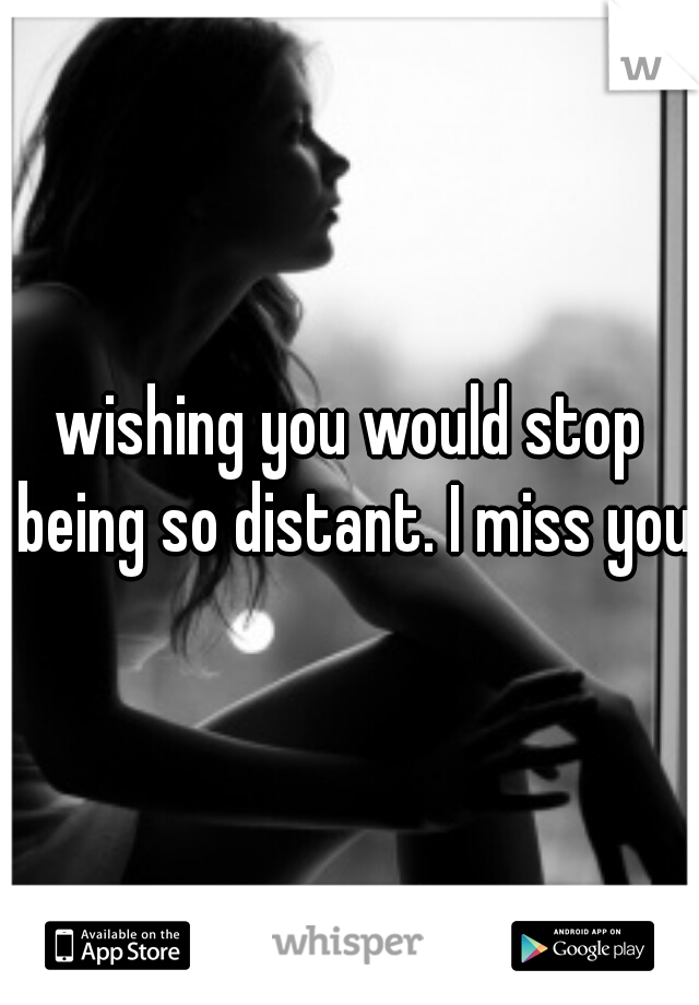 wishing you would stop being so distant. I miss you 
