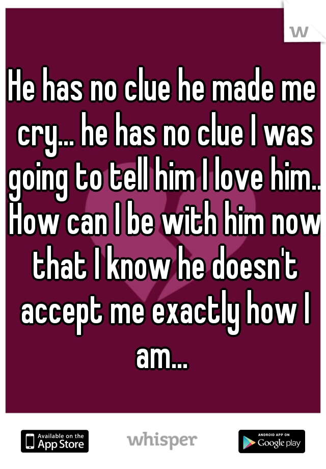 He has no clue he made me cry... he has no clue I was going to tell him I love him.. How can I be with him now that I know he doesn't accept me exactly how I am... 