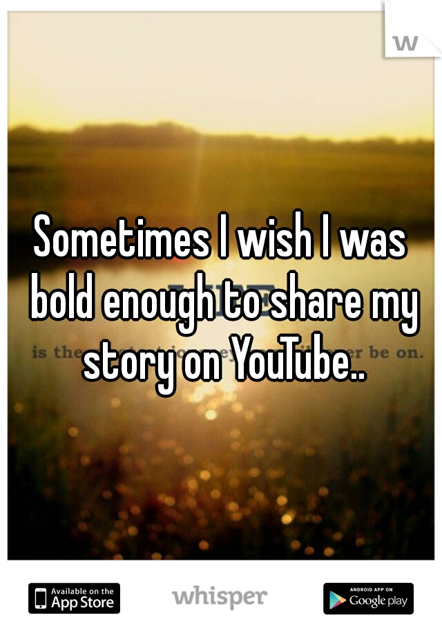 Sometimes I wish I was bold enough to share my story on YouTube..