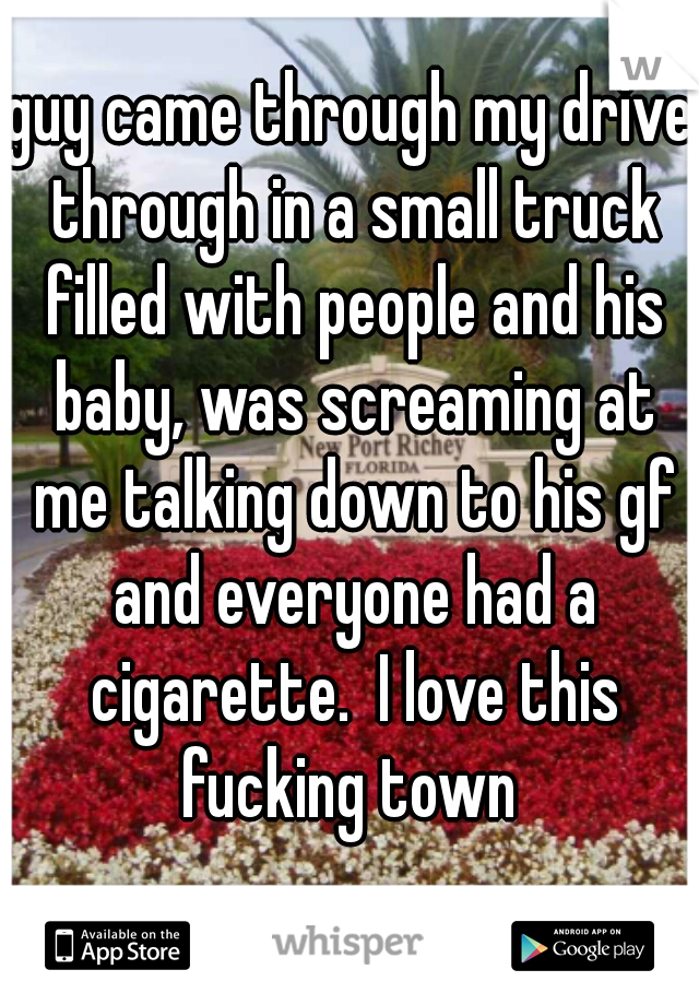 guy came through my drive through in a small truck filled with people and his baby, was screaming at me talking down to his gf and everyone had a cigarette.  I love this fucking town 