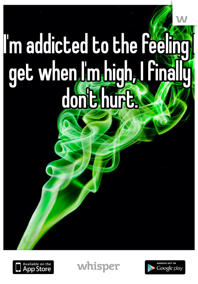 I'm addicted to the feeling I get when I'm high, I finally don't hurt.