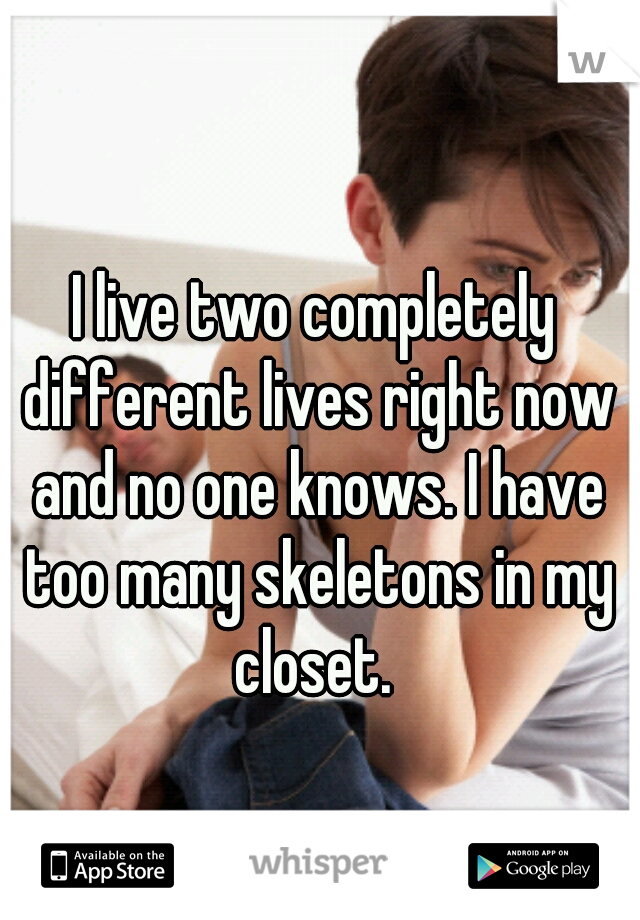 I live two completely different lives right now and no one knows. I have too many skeletons in my closet. 