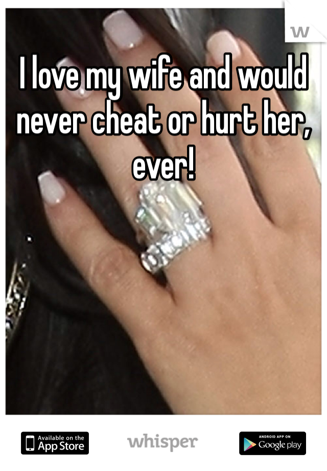 I love my wife and would never cheat or hurt her, ever! 
