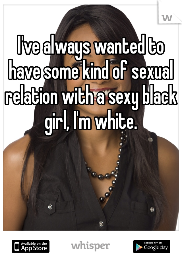 I've always wanted to have some kind of sexual relation with a sexy black girl, I'm white.