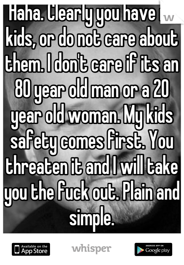 Haha. Clearly you have no kids, or do not care about them. I don't care if its an 80 year old man or a 20 year old woman. My kids safety comes first. You threaten it and I will take you the fuck out. Plain and simple.
